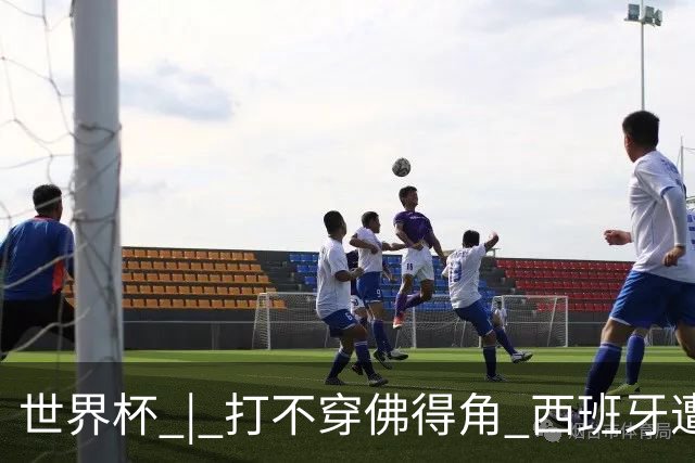 世界杯 | 打不穿佛得角 西班牙遭遇“系统局”?