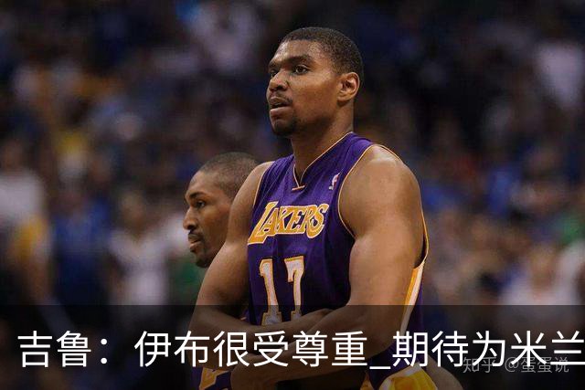 吉鲁：伊布很受尊重 期待为米兰取得伟大的成就