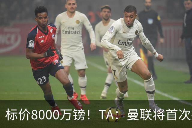 标价8000万镑！TA：曼联将首次报价M费，但不准备满足西汉姆要价